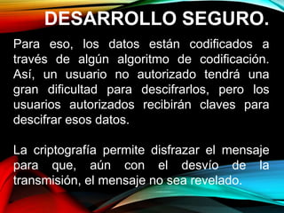DESARROLLO SEGURO.
Para eso, los datos están codificados a
través de algún algoritmo de codificación.
Así, un usuario no autorizado tendrá una
gran dificultad para descifrarlos, pero los
usuarios autorizados recibirán claves para
descifrar esos datos.
La criptografía permite disfrazar el mensaje
para que, aún con el desvío de la
transmisión, el mensaje no sea revelado.
 