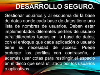 DESARROLLO SEGURO.
Gestionar usuarios y al esquema de la base
de datos donde cada base de datos tiene una
lista de nombres de usuarios. Deben estar
implementados diferentes perfiles de usuario
para diferentes tareas en la base de datos,
con el enfoque que cada aplicación o usuario
tiene su necesidad de acceso. Puede
proteger los perfiles con contraseña, y
además usar cotas para restringir el espacio
en el disco que será utilizado por los usuarios
o aplicativos.
 