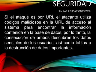 SEGURIDAD
EN LAS APLICACIONES WEB.
Si el ataque es por URL el atacante utiliza
códigos maliciosos en la URL de acceso al
sistema para encontrar la información
contenida en la base de datos, por lo tanto, la
consecución de ambos descubren los datos
sensibles de los usuarios, así como tablas o
la destrucción de datos importantes.
 