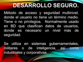 DESARROLLO SEGURO.
Método de acceso y seguridad multinivel,
donde el usuario no tiene un término medio.
Tiene o no privilegios. Normalmente usado
en BD que clasifican datos de usuarios,
donde es necesario un nivel más de
seguridad.
Se utiliza en sistemas gubernamentales,
militares o de inteligencia, así como
industriales y corporativas.
 