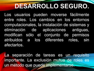 DESARROLLO SEGURO.
Los usuarios pueden moverse fácilmente
entre roles. Los cambios en los entornos
computacionales, la instalación de sistemas y
eliminación de aplicaciones antiguas,
modifican sólo el conjunto de permisos
atribuidos a los diferentes roles, sin
afectarlos.
La separación de tareas es un requisito
importante. La exclusión mutua de roles es
un método que puede implementarse.
 