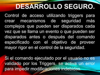 DESARROLLO SEGURO.
Control de acceso utilizando triggers para
crear mecanismos de seguridad más
complejos que pueden ser disparados cada
vez que se llama un evento o que pueden ser
disparados antes o después del comando
especificado con el objetivo de proveer
mayor rigor en el control de la seguridad.
Si el comando ejecutado por el usuario no es
validado por los Triggers, se activa un error
para impedir modificaciones indebidas.
 
