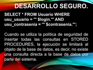 DESARROLLO SEGURO.
SELECT * FROM Usuario WHERE
usu_usuario = '" $login."' AND
usu_contrasenia = '" $contrasenia."';
Cuando se utiliza la política de seguridad de
insertar todas las consultas en STORED
PROCEDURES, la ejecución se limitará al
objeto de la base de datos, es decir, no existe
una consulta directa a la base de datos por
parte del sistema.
 