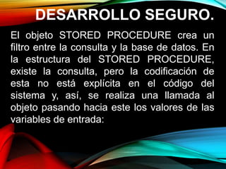 DESARROLLO SEGURO.
El objeto STORED PROCEDURE crea un
filtro entre la consulta y la base de datos. En
la estructura del STORED PROCEDURE,
existe la consulta, pero la codificación de
esta no está explícita en el código del
sistema y, así, se realiza una llamada al
objeto pasando hacia este los valores de las
variables de entrada:
 