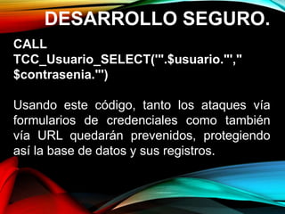 DESARROLLO SEGURO.
CALL
TCC_Usuario_SELECT('".$usuario."',"
$contrasenia."')
Usando este código, tanto los ataques vía
formularios de credenciales como también
vía URL quedarán prevenidos, protegiendo
así la base de datos y sus registros.
 