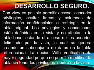 DESARROLLO SEGURO.
Con view es posible permitir acceso, conceder
privilegios, ocultar líneas y columnas de
información confidenciales o restringir en la
tabla original. Los privilegios y concesiones
están definidos en la vista y no afectan a la
tabla base, estando el acceso de los usuarios
delimitado por la vista, la cual se genera
creando un subconjunto de datos en la tabla
referenciada. La opción With Verification da
mayor seguridad porque no permite modificar la
tabla sin tener los privilegios dentro de la vista.
 