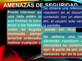 AMENAZAS DE SEGURIDAD
Puede interesar que los elementos de
una lista estén ordenados: una vez
que finalizó la inscripción en un curso,
tener a los listados de los alumnos por
orden de llegada puede ser muy
incómodo, siempre será preferible
tenerlos ordenados por número para
realizar cualquier comprobación.
Se obtiene una referenc
<section> en el docum
contenido con un eleme
ahí, el usuario solo verá
la pantalla.
Se obtiene una ref
elemento <section> e
reemplaza su contenid
<p>. A partir de ahí, el
elemento <p> en la pan
 