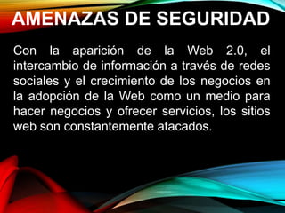 AMENAZAS DE SEGURIDAD
Con la aparición de la Web 2.0, el
intercambio de información a través de redes
sociales y el crecimiento de los negocios en
la adopción de la Web como un medio para
hacer negocios y ofrecer servicios, los sitios
web son constantemente atacados.
 