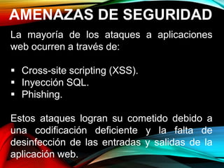 AMENAZAS DE SEGURIDAD
La mayoría de los ataques a aplicaciones
web ocurren a través de:
 Cross-site scripting (XSS).
 Inyección SQL.
 Phishing.
Estos ataques logran su cometido debido a
una codificación deficiente y la falta de
desinfección de las entradas y salidas de la
aplicación web.
 