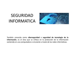 SEGURIDAD
INFORMATICA
También conocida como ciberseguridad o seguridad de tecnología de la
información,​ es el área que se enfoca en la protección de la información
contenida en una computadora o circulante a través de las redes informáticas.
 