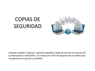 COPIAS DE
SEGURIDAD
Llamado también “backup”, copia de respaldo o copia de reserva en ciencias de
la información e informática. Se realiza con el fin de disponer de un medio para
recuperarlos en caso de su pérdida.
 