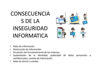 • Robo de información.
• Destrucción de información.
• Anulación del funcionamiento de los sistemas.
• Suplantación de la identidad, publicidad de datos personales o
confidenciales, cambio de información.
• Robo de dinero o estafas.
CONSECUENCIA
S DE LA
INSEGURIDAD
INFORMATICA
 