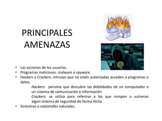 PRINCIPALES
AMENAZAS
• Las acciones de los usuarios.
• Programas maliciosos: malware o spyware.
• Hackers y Crackers: Intrusos que no están autorizadas acceden a programas o
datos.
Hackers: persona que descubre las debilidades de un computador o
un sistema de comunicación e información
Crackers: se utiliza para referirse a los que rompen o vulneran
algún sistema de seguridad​ de forma ilícita.
• Siniestros o catástrofes naturales.
 