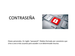 CONTRASEÑA
Claves personales. En inglés “password”. Palabra formada por caracteres que
sirve a uno o más usuarios para acceder a un determinado recurso.
 