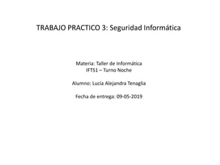 TRABAJO PRACTICO 3: Seguridad Informática
Materia: Taller de Informática
IFTS1 – Turno Noche
Alumno: Lucía Alejandra Tenaglia
Fecha de entrega: 09-05-2019
 