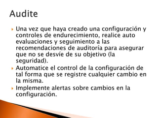 





Una vez que haya creado una configuración y
controles de endurecimiento, realice auto
evaluaciones y seguimiento a las
recomendaciones de auditoría para asegurar
que no se desvíe de su objetivo (la
seguridad).
Automatice el control de la configuración de
tal forma que se registre cualquier cambio en
la misma.
Implemente alertas sobre cambios en la
configuración.

 