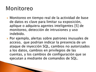 



Monitoreo en tiempo real de la actividad de base
de datos es clave para limitar su exposición,
aplique o adquiera agentes inteligentes [5] de
monitoreo, detección de intrusiones y uso
indebido.
Por ejemplo, alertas sobre patrones inusuales de
acceso, que podrían indicar la presencia de un
ataque de inyección SQL, cambios no autorizados
a los datos, cambios en privilegios de las
cuentas, y los cambios de configuración que se
ejecutan a mediante de comandos de SQL.

 