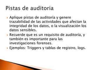 





Aplique pistas de auditoría y genere
trazabilidad de las actividades que afectan la
integridad de los datos, o la visualización los
datos sensibles.
Recuerde que es un requisito de auditoría, y
también es importante para las
investigaciones forenses.
Ejemplos: Triggers y tablas de registro, logs.

 