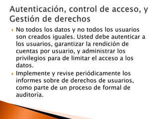 



No todos los datos y no todos los usuarios
son creados iguales. Usted debe autenticar a
los usuarios, garantizar la rendición de
cuentas por usuario, y administrar los
privilegios para de limitar el acceso a los
datos.
Implemente y revise periódicamente los
informes sobre de derechos de usuarios,
como parte de un proceso de formal de
auditoría.

 