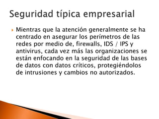 

Mientras que la atención generalmente se ha
centrado en asegurar los perímetros de las
redes por medio de, firewalls, IDS / IPS y
antivirus, cada vez más las organizaciones se
están enfocando en la seguridad de las bases
de datos con datos críticos, protegiéndolos
de intrusiones y cambios no autorizados.

 