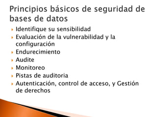 









Identifique su sensibilidad
Evaluación de la vulnerabilidad y la
configuración
Endurecimiento
Audite
Monitoreo
Pistas de auditoria
Autenticación, control de acceso, y Gestión
de derechos

 