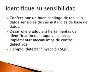 





Confeccione un buen catálogo de tablas o
datos sensibles de sus instancias de base de
datos.
Desarrolle o adquiera herramientas de
identificación de ataques, es decir,
implementar mecanismos de control
detectivos.
Ejemplo: detectar “inyección SQL”.

 