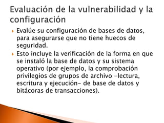 



Evalúe su configuración de bases de datos,
para asegurarse que no tiene huecos de
seguridad.
Esto incluye la verificación de la forma en que
se instaló la base de datos y su sistema
operativo (por ejemplo, la comprobación
privilegios de grupos de archivo -lectura,
escritura y ejecución- de base de datos y
bitácoras de transacciones).

 