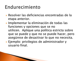 





Resolver las deficiencias encontradas de la
etapa anterior.
Implementar la eliminación de todas las
funciones y opciones que se no
utilicen. Aplique una política estricta sobre
que se puede y que no se puede hacer, pero
asegúrese de desactivar lo que no necesita.
Ejemplo: privilegios de administrador y
usuario final.

 