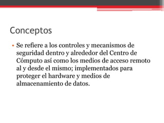 Conceptos
• Se refiere a los controles y mecanismos de
seguridad dentro y alrededor del Centro de
Cómputo así como los medios de acceso remoto
al y desde el mismo; implementados para
proteger el hardware y medios de
almacenamiento de datos.

 