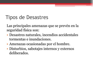 Tipos de Desastres
Las principales amenazas que se prevén en la
seguridad física son:
• Desastres naturales, incendios accidentales
tormentas e inundaciones.
• Amenazas ocasionadas por el hombre.
• Disturbios, sabotajes internos y externos
deliberados.

 