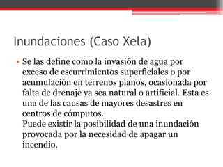 Inundaciones (Caso Xela)
• Se las define como la invasión de agua por
exceso de escurrimientos superficiales o por
acumulación en terrenos planos, ocasionada por
falta de drenaje ya sea natural o artificial. Esta es
una de las causas de mayores desastres en
centros de cómputos.
Puede existir la posibilidad de una inundación
provocada por la necesidad de apagar un
incendio.

 