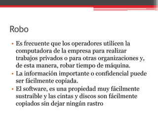 Robo
• Es frecuente que los operadores utilicen la
computadora de la empresa para realizar
trabajos privados o para otras organizaciones y,
de esta manera, robar tiempo de máquina.
• La información importante o confidencial puede
ser fácilmente copiada.
• El software, es una propiedad muy fácilmente
sustraíble y las cintas y discos son fácilmente
copiados sin dejar ningún rastro

 