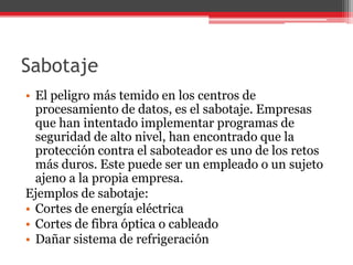 Sabotaje
• El peligro más temido en los centros de
procesamiento de datos, es el sabotaje. Empresas
que han intentado implementar programas de
seguridad de alto nivel, han encontrado que la
protección contra el saboteador es uno de los retos
más duros. Este puede ser un empleado o un sujeto
ajeno a la propia empresa.
Ejemplos de sabotaje:
• Cortes de energía eléctrica
• Cortes de fibra óptica o cableado
• Dañar sistema de refrigeración

 