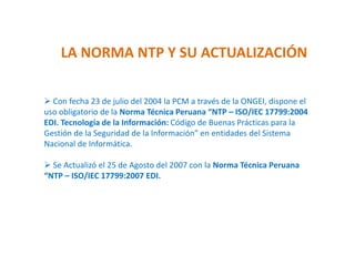 LA NORMA NTP Y SU ACTUALIZACIÓN
 Con fecha 23 de julio del 2004 la PCM a través de la ONGEI, dispone el
uso obligatorio de la Norma Técnica Peruana “NTP – ISO/IEC 17799:2004
EDI. Tecnología de la Información: Código de Buenas Prácticas para la
Gestión de la Seguridad de la Información” en entidades del Sistema
Nacional de Informática.
 Se Actualizó el 25 de Agosto del 2007 con la Norma Técnica Peruana
“NTP – ISO/IEC 17799:2007 EDI.
 