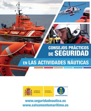 CONSEJOS PRÁCTICOS
DE

SEGURIDAD

EN LAS

ACTIVIDADES NÁUTICAS

GOBIERNO
DE ESPAÑA

MINISTERIO
DE FOMENTO

Salvamento Marítimo

www.seguridadnautica.es
www.salvamentomaritimo.es

 