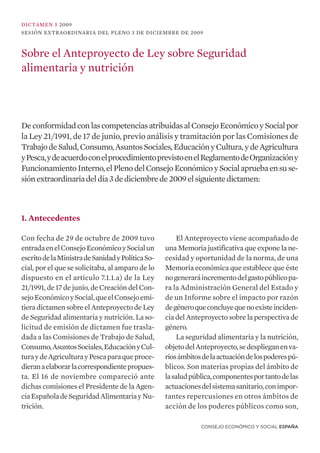 DICTAMEN 5 2009
SESIÓN EXTRAORDINARIA DEL PLENO 3 DE DICIEMBRE DE 2009



Sobre el Anteproyecto de Ley sobre Seguridad
alimentaria y nutrición



De conformidad con las competencias atribuidas al Consejo Económico y Social por
la Ley 21/1991, de 17 de junio, previo análisis y tramitación por las Comisiones de
Trabajo de Salud, Consumo, Asuntos Sociales, Educación y Cultura, y de Agricultura
y Pesca, y de acuerdo con el procedimiento previsto en el Reglamento de Organizacióny
Funcionamiento Interno, el Pleno del Consejo Económico y Social aprueba en su se-
sión extraordinaria del día 3 de diciembre de 2009 el siguiente dictamen:



1. Antecedentes

Con fecha de 29 de octubre de 2009 tuvo                 El Anteproyecto viene acompañado de
entrada en el Consejo Económico y Social un        una Memoria justificativa que expone la ne-
escrito de la Ministra de Sanidad y Política So-   cesidad y oportunidad de la norma, de una
cial, por el que se solicitaba, al amparo de lo    Memoria económica que establece que éste
dispuesto en el artículo 7.1.1.a) de la Ley        no generará incremento del gasto público pa-
21/1991, de 17 de junio, de Creación del Con-      ra la Administración General del Estado y
sejo Económico y Social, que el Consejo emi-       de un Informe sobre el impacto por razón
tiera dictamen sobre el Anteproyecto de Ley        de género que concluye que no existe inciden-
de Seguridad alimentaria y nutrición. La so-       cia del Anteproyecto sobre la perspectiva de
licitud de emisión de dictamen fue trasla-         género.
dada a las Comisiones de Trabajo de Salud,              La seguridad alimentaria y la nutrición,
Consumo, Asuntos Sociales, Educación y Cul-        objeto del Anteproyecto, se despliegan en va-
tura y de Agricultura y Pesca para que proce-      rios ámbitos de la actuación de los poderes pú-
dieran a elaborar la correspondiente propues-      blicos. Son materias propias del ámbito de
ta. El 16 de noviembre compareció ante             la salud pública, componentes por tanto de las
dichas comisiones el Presidente de la Agen-        actuaciones del sistema sanitario, con impor-
cia Española de Seguridad Alimentaria y Nu-        tantes repercusiones en otros ámbitos de
trición.                                           acción de los poderes públicos como son,

                                                               CONSEJO ECONÓMICO Y SOCIAL ESPAÑA
 