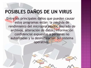 Entre los principales daños que pueden causar
estos programas están: la pérdida de
rendimiento del microprocesador, borrado de
archivos, alteración de datos, información
confidencial expuestas a personas no
autorizadas y la desinstalación del sistema
operativo.