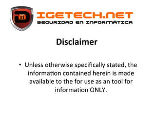 igetech.net
seguridad en informática
Disclaimer	
  
	
  	
  
•  Unless	
  otherwise	
  speciﬁcally	
  stated,	
  the	
  
informa6on	
  contained	
  herein	
  is	
  made	
  
available	
  to	
  the	
  for	
  use	
  as	
  an	
  tool	
  for	
  
informa6on	
  ONLY.	
  	
  	
  

 