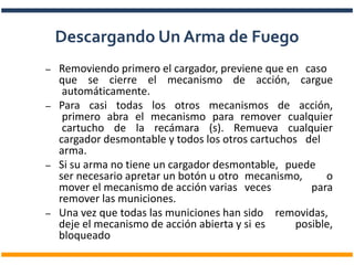 – Removiendo primero el cargador, previene que en caso
que se cierre el mecanismo de acción, cargue
automáticamente.
– Para casi todas los otros mecanismos de acción,
primero abra el mecanismo para remover cualquier
cartucho de la recámara (s). Remueva cualquier
cargador desmontable y todos los otros cartuchos del
arma.
– Si su arma no tiene un cargador desmontable, puede
ser necesario apretar un botón u otro mecanismo, o
mover el mecanismo de acción varias veces para
remover las municiones.
– Una vez que todas las municiones han sido removidas,
deje el mecanismo de acción abierta y si es posible,
bloqueado
Descargando Un Arma de Fuego
 