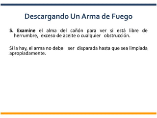 5. Examine el alma del cañón para ver si está libre de
herrumbre, exceso de aceite o cualquier obstrucción.
Si la hay, el arma no debe ser disparada hasta que sea limpiada
apropiadamente.
Descargando Un Arma de Fuego
 