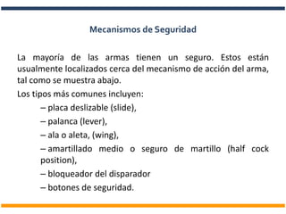 La mayoría de las armas tienen un seguro. Estos están
usualmente localizados cerca del mecanismo de acción del arma,
tal como se muestra abajo.
Los tipos más comunes incluyen:
– placa deslizable (slide),
– palanca (lever),
– ala o aleta, (wing),
– amartillado medio o seguro de martillo (half cock
position),
– bloqueador del disparador
– botones de seguridad.
Mecanismos de Seguridad
 