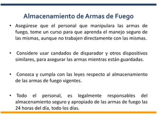 • Asegúrese que el personal que manipulara las armas de
fuego, tome un curso para que aprenda el manejo seguro de
las mismas, aunque no trabajen directamente con las mismas.
• Considere usar candados de disparador y otros dispositivos
similares, para asegurar las armas mientras están guardadas.
• Conozca y cumpla con las leyes respecto al almacenamiento
de las armas de fuego vigentes.
• Todo el personal, es legalmente responsables del
almacenamiento seguro y apropiado de las armas de fuego las
24 horas del día, todo los días.
Almacenamiento de Armas de Fuego
 