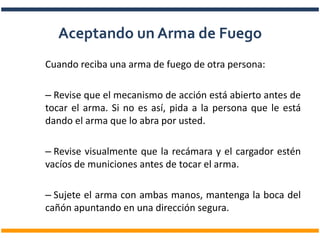 Cuando reciba una arma de fuego de otra persona:
– Revise que el mecanismo de acción está abierto antes de
tocar el arma. Si no es así, pida a la persona que le está
dando el arma que lo abra por usted.
– Revise visualmente que la recámara y el cargador estén
vacíos de municiones antes de tocar el arma.
– Sujete el arma con ambas manos, mantenga la boca del
cañón apuntando en una dirección segura.
Aceptando un Arma de Fuego
 