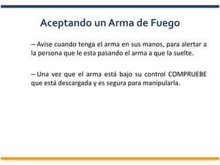 – Avise cuando tenga el arma en sus manos, para alertar a
la persona que le esta pasando el arma a que la suelte.
– Una vez que el arma está bajo su control COMPRUEBE
que está descargada y es segura para manipularla.
Aceptando un Arma de Fuego
 