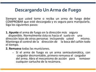 Siempre que usted tome o reciba un arma de fuego debe
COMPROBAR que esté descargada y es segura para manipularla.
Siga los siguientes pasos:
1. Apunte el arma de fuego en la dirección más segura
disponible. Normalmente ésta es hacia el suelo en una
dirección lejos de otras personas incluyendo usted mismo.
Mantenga el control de la dirección de la boca del cañón todo
el tiempo.
2. Remueva todas las municiones.
– Si el arma de fuego es un arma semiautomática, con
cargador desmontable, primero remueva el cargador
del arma. Abra el mecanismo de acción para remover
cualquier cartucho de la recámara.
Descargando Un Arma de Fuego
 