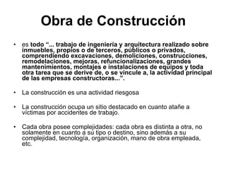 Obra de Construcción es  todo “... trabajo de ingeniería y arquitectura realizado sobre inmuebles, propios o de terceros, públicos o privados, comprendiendo excavaciones, demoliciones, construcciones, remodelaciones, mejoras, refuncionalizaciones, grandes mantenimientos, montajes e instalaciones de equipos y toda otra tarea que se derive de, o se vincule a, la actividad principal de las empresas constructoras...”.   La construcción es una actividad riesgosa La construcción ocupa un sitio destacado en cuanto atañe a víctimas por accidentes de trabajo. Cada obra posee complejidades: cada obra es distinta a otra, no solamente en cuanto a su tipo o destino, sino además a su complejidad, tecnología, organización, mano de obra empleada, etc.  