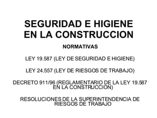 SEGURIDAD E HIGIENE EN LA CONSTRUCCION NORMATIVAS LEY 19.587 (LEY DE SEGURIDAD E HIGIENE) LEY 24.557 (LEY DE RIESGOS DE TRABAJO) DECRETO 911/96 (REGLAMENTARIO DE LA LEY 19.587 EN LA CONSTRUCCION) RESOLUCIONES DE LA SUPERINTENDENCIA DE RIESGOS DE TRABAJO 