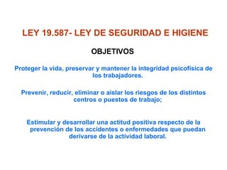Proteger la vida, preservar y mantener la integridad psicofísica de los trabajadores. Prevenir, reducir, eliminar o aislar los riesgos de los distintos centros o puestos de trabajo; Estimular y desarrollar una actitud positiva respecto de la prevención de los accidentes o enfermedades que puedan derivarse de la actividad laboral. LEY 19.587- LEY DE SEGURIDAD E HIGIENE   OBJETIVOS  Proteger la vida, preservar y mantener la integridad psicofísica de los trabajadores. Prevenir, reducir, eliminar o aislar los riesgos de los distintos centros o puestos de trabajo; Estimular y desarrollar una actitud positiva respecto de la prevención de los accidentes o enfermedades que puedan derivarse de la actividad laboral. 