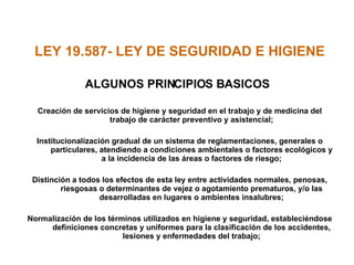 LEY 19.587- LEY DE SEGURIDAD E HIGIENE  ALGUNOS PRINCIPIOS BASICOS Creación de servicios de higiene y seguridad en el trabajo y de medicina del trabajo de carácter preventivo y asistencial; Institucionalización gradual de un sistema de reglamentaciones, generales o particulares, atendiendo a condiciones ambientales o factores ecológicos y a la incidencia de las áreas o factores de riesgo; Distinción a todos los efectos de esta ley entre actividades normales, penosas, riesgosas o determinantes de vejez o agotamiento prematuros, y/o las desarrolladas en lugares o ambientes insalubres; Normalización de los términos utilizados en higiene y seguridad, estableciéndose definiciones concretas y uniformes para la clasificación de los accidentes, lesiones y enfermedades del trabajo; 