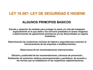 LEY 19.587- LEY DE SEGURIDAD E HIGIENE  ALGUNOS PRINCIPIOS BASICOS Estudio y adopción de medidas para proteger la salud y la vida del trabajador, especialmente en lo que atañe a los servicios prestados en tareas riesgosas o determinantes de agotamiento prematuros y/o las desarrolladas en lugares insalubres; Determinación de condiciones mínimas de higiene y seguridad para autorizar el funcionamiento de las empresas o establecimientos; Observancia de las recomendaciones internacionales;  Difusión y publicidad de las recomendaciones y técnicas de prevención; Realización de exámenes médicos preocupacionales y periódicos, de acuerdo a las normas que se establezcan en las respectivas reglamentaciones. 